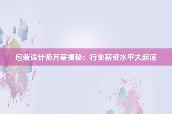 包装设计师月薪揭秘：行业薪资水平大起底